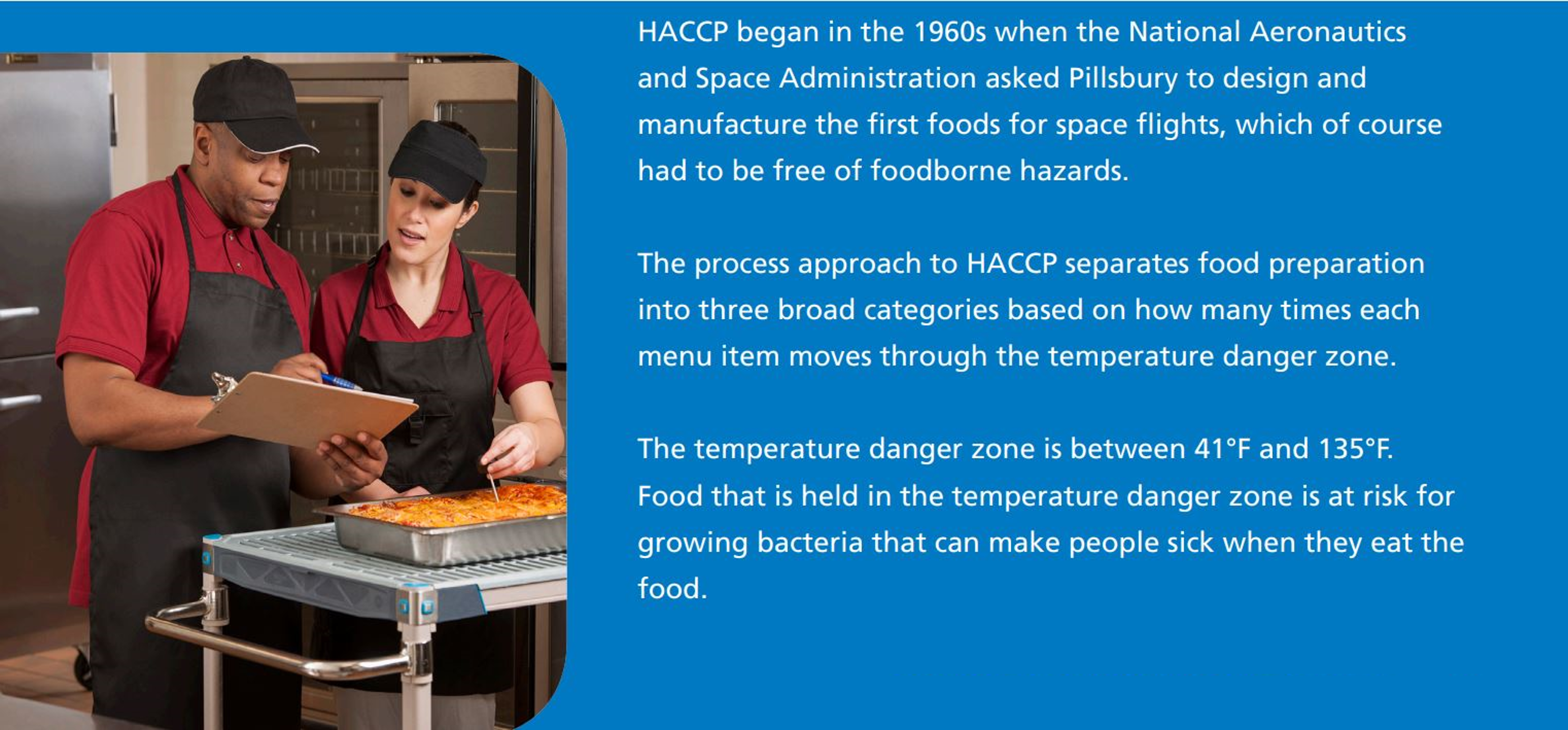 HACCP began in the 1960s when the National Aeronautics  and Space Administration asked Pillsbury to design and  manufacture the first foods for space flights, which of course  had to be free of foodborne hazards.