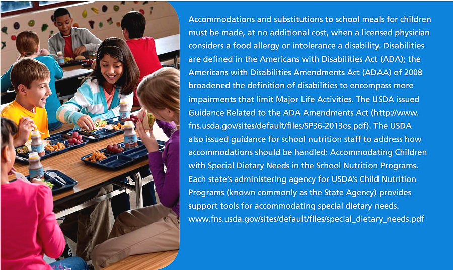 Accommodations and substitutions to school meals for children  must be made, at no additional cost, when a licensed physician  considers a food allergy or intolerance a disability. Disabilities  are defined in the Americans with Disabilities Act (ADA); the  Americans with Disabilities Amendments Act (ADAA) of 2008  broadened the definition of disabilities to encompass more  impairments that limit Major Life Activities. 